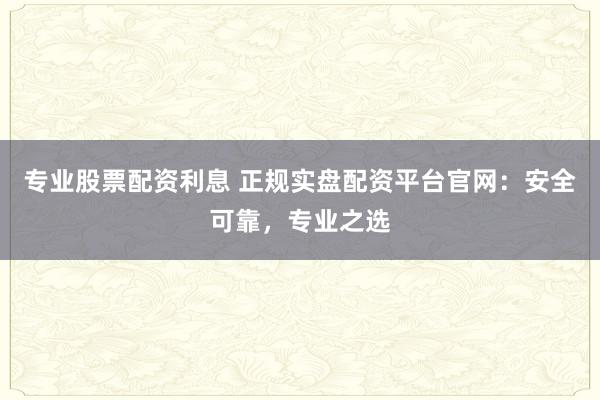 专业股票配资利息 正规实盘配资平台官网：安全可靠，专业之选