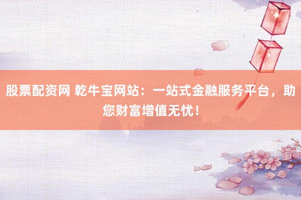 股票配资网 乾牛宝网站：一站式金融服务平台，助您财富增值无忧！