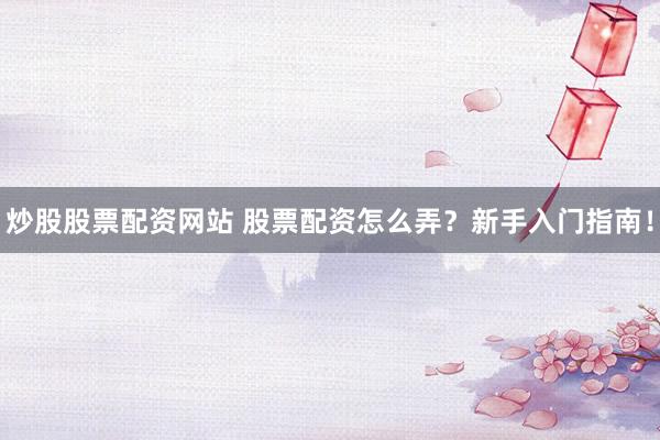 炒股股票配资网站 股票配资怎么弄？新手入门指南！