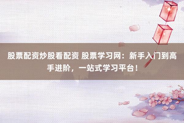 股票配资炒股看配资 股票学习网：新手入门到高手进阶，一站式学习平台！