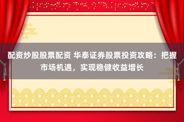 配资炒股股票配资 华泰证券股票投资攻略：把握市场机遇，实现稳健收益增长