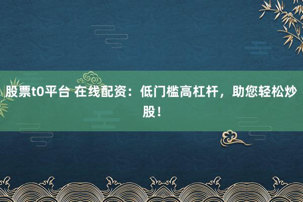 股票t0平台 在线配资：低门槛高杠杆，助您轻松炒股！