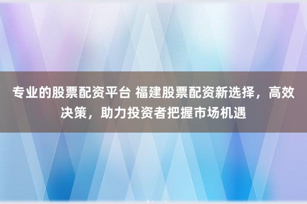 专业的股票配资平台 福建股票配资新选择，高效决策，助力投资者把握市场机遇