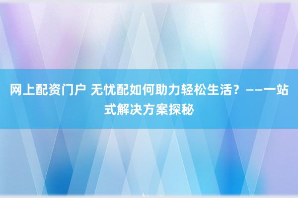网上配资门户 无忧配如何助力轻松生活？——一站式解决方案探秘