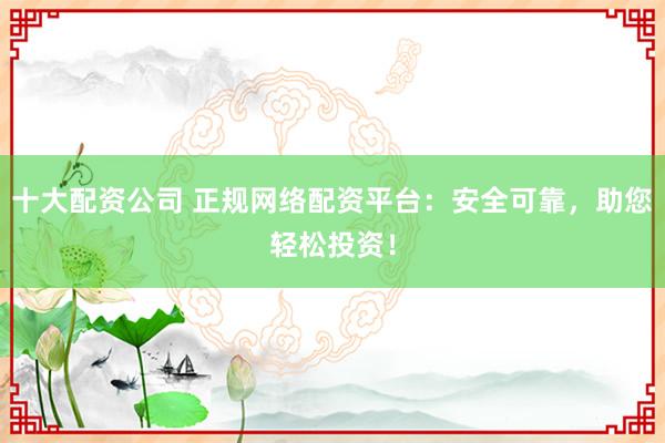 十大配资公司 正规网络配资平台：安全可靠，助您轻松投资！