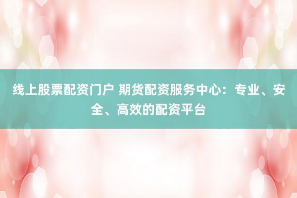 线上股票配资门户 期货配资服务中心：专业、安全、高效的配资平台