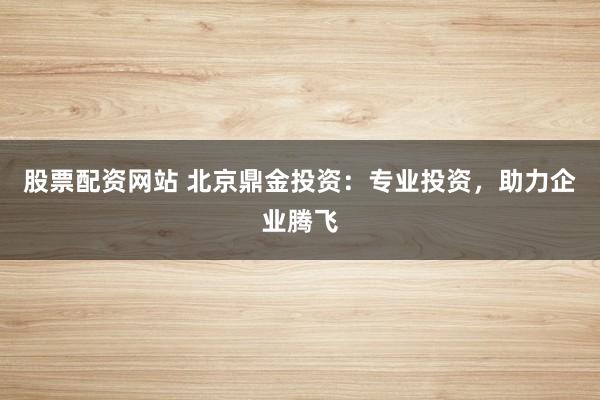股票配资网站 北京鼎金投资：专业投资，助力企业腾飞