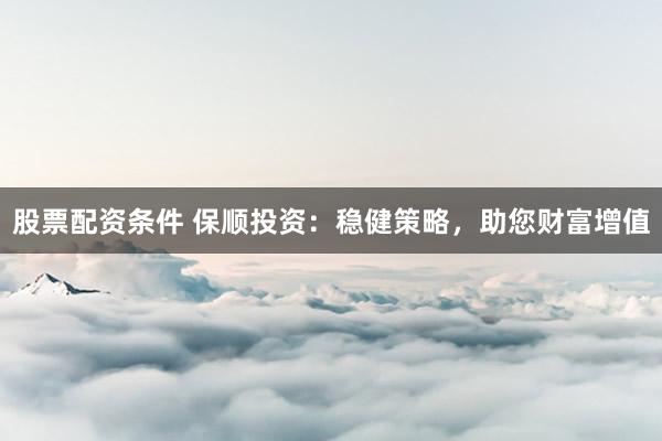 股票配资条件 保顺投资：稳健策略，助您财富增值