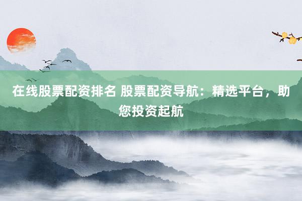 在线股票配资排名 股票配资导航：精选平台，助您投资起航