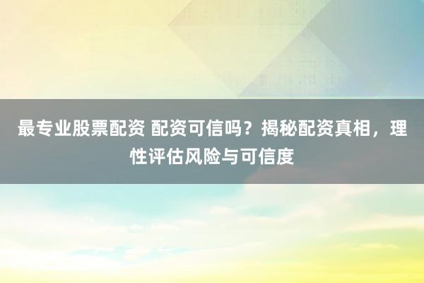 最专业股票配资 配资可信吗？揭秘配资真相，理性评估风险与可信度