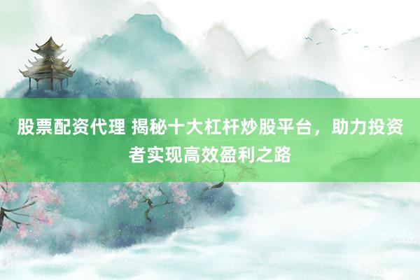 股票配资代理 揭秘十大杠杆炒股平台，助力投资者实现高效盈利之路