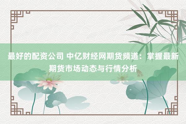 最好的配资公司 中亿财经网期货频道：掌握最新期货市场动态与行情分析