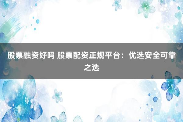 股票融资好吗 股票配资正规平台：优选安全可靠之选