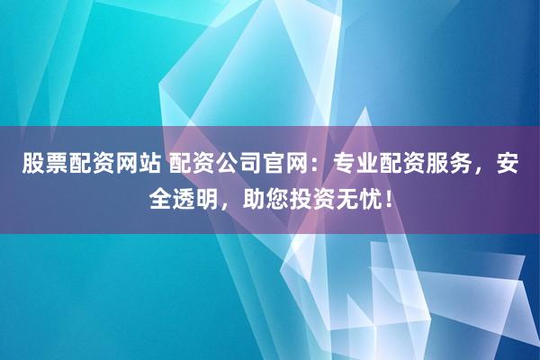 股票配资网站 配资公司官网：专业配资服务，安全透明，助您投资无忧！