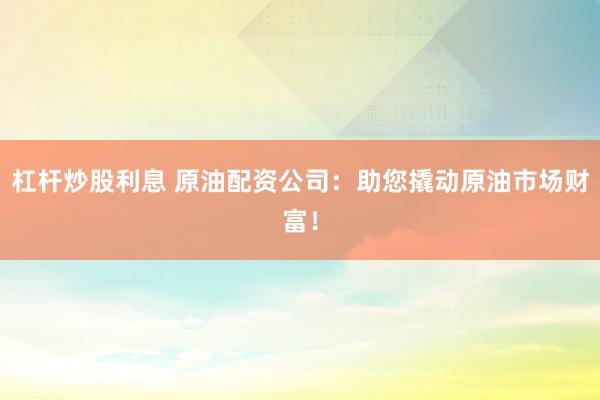 杠杆炒股利息 原油配资公司：助您撬动原油市场财富！