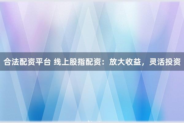 合法配资平台 线上股指配资：放大收益，灵活投资