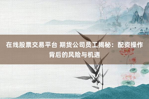在线股票交易平台 期货公司员工揭秘：配资操作背后的风险与机遇