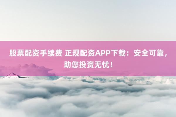 股票配资手续费 正规配资APP下载：安全可靠，助您投资无忧！