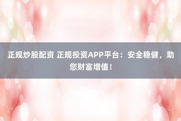 正规炒股配资 正规投资APP平台：安全稳健，助您财富增值！