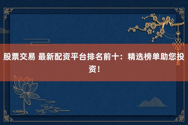 股票交易 最新配资平台排名前十：精选榜单助您投资！