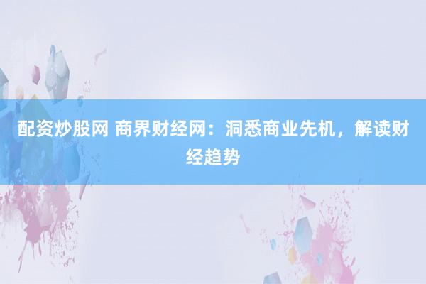 配资炒股网 商界财经网：洞悉商业先机，解读财经趋势