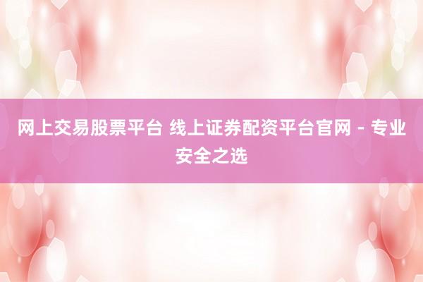 网上交易股票平台 线上证券配资平台官网 - 专业安全之选