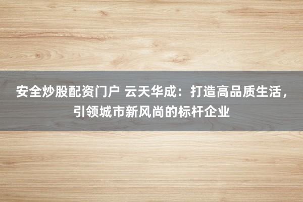 安全炒股配资门户 云天华成：打造高品质生活，引领城市新风尚的标杆企业