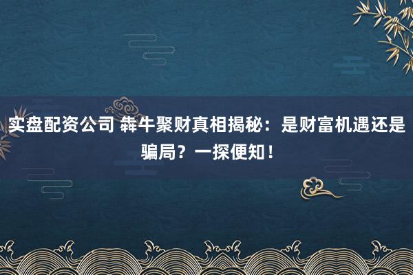 实盘配资公司 犇牛聚财真相揭秘：是财富机遇还是骗局？一探便知！