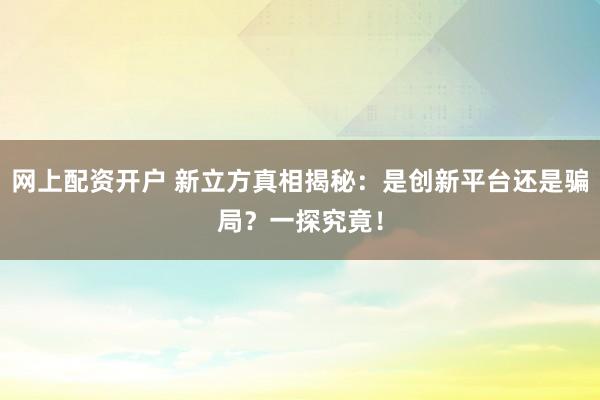 网上配资开户 新立方真相揭秘：是创新平台还是骗局？一探究竟！
