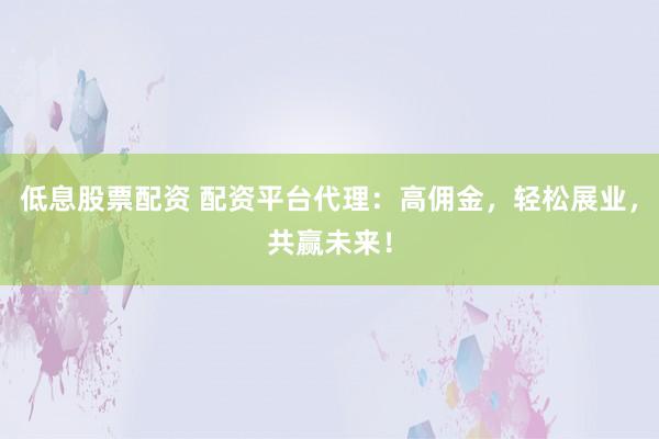 低息股票配资 配资平台代理：高佣金，轻松展业，共赢未来！
