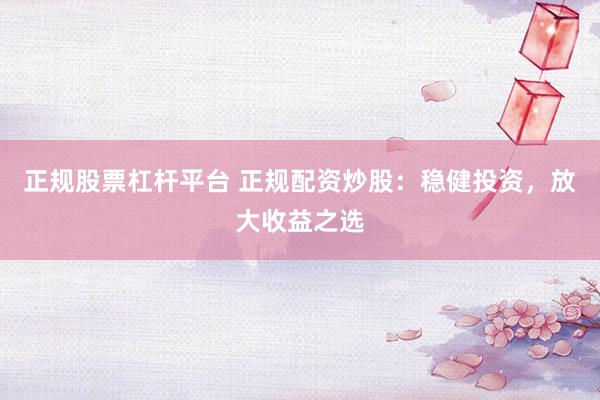 正规股票杠杆平台 正规配资炒股：稳健投资，放大收益之选