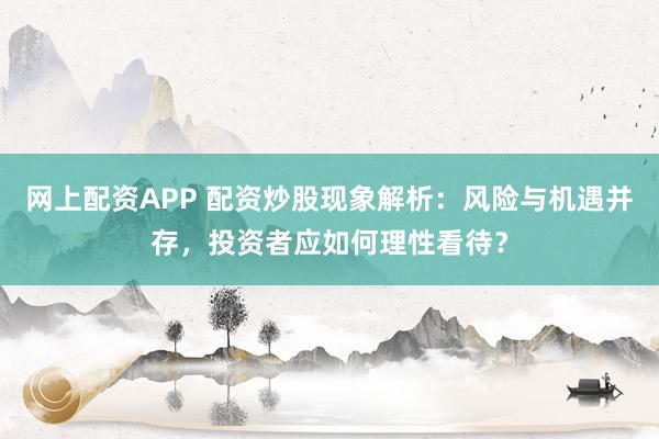 网上配资APP 配资炒股现象解析：风险与机遇并存，投资者应如何理性看待？
