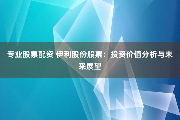 专业股票配资 伊利股份股票：投资价值分析与未来展望