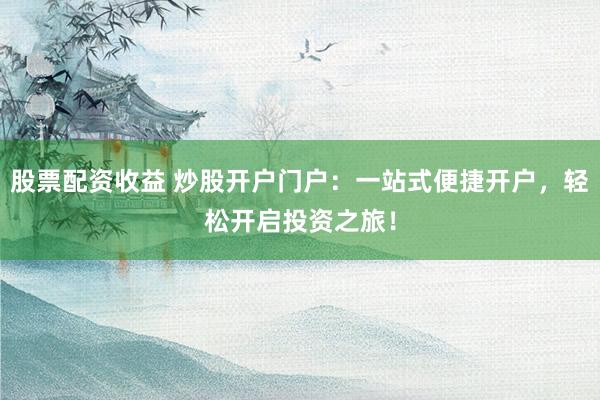 股票配资收益 炒股开户门户：一站式便捷开户，轻松开启投资之旅！