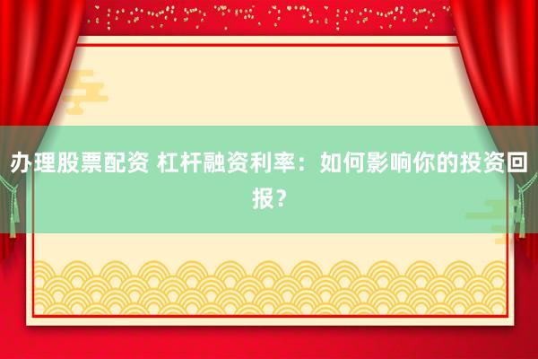 办理股票配资 杠杆融资利率：如何影响你的投资回报？