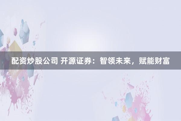 配资炒股公司 开源证券：智领未来，赋能财富