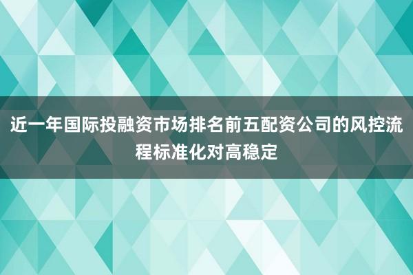 近一年国际投融资市场排名前五配资公司的风控流程标准化对高稳定