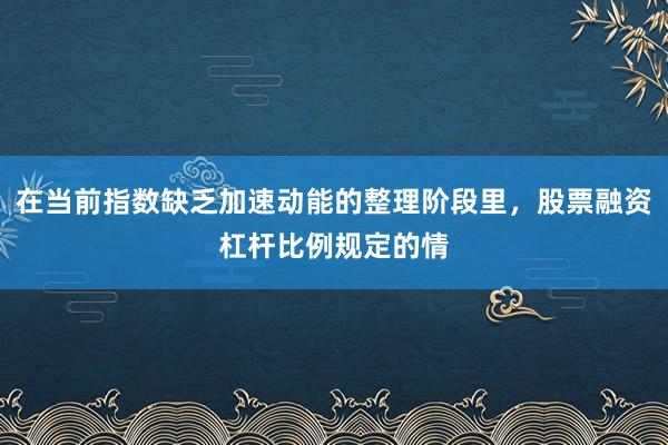 在当前指数缺乏加速动能的整理阶段里，股票融资杠杆比例规定的情