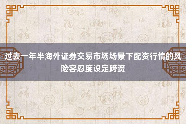 过去一年半海外证券交易市场场景下配资行情的风险容忍度设定跨资