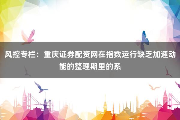 风控专栏：重庆证券配资网在指数运行缺乏加速动能的整理期里的系