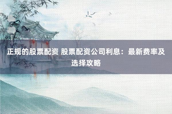 正规的股票配资 股票配资公司利息：最新费率及选择攻略