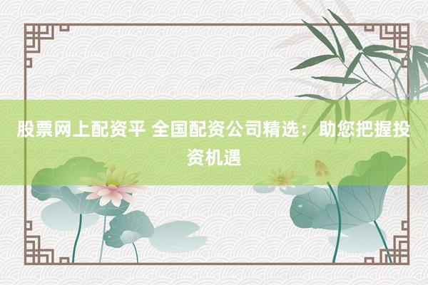 股票网上配资平 全国配资公司精选：助您把握投资机遇