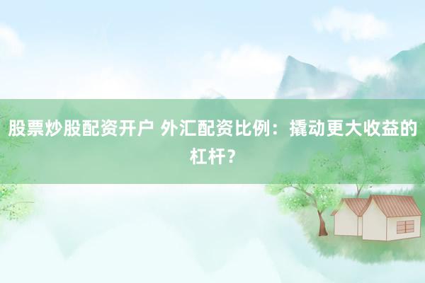 股票炒股配资开户 外汇配资比例：撬动更大收益的杠杆？