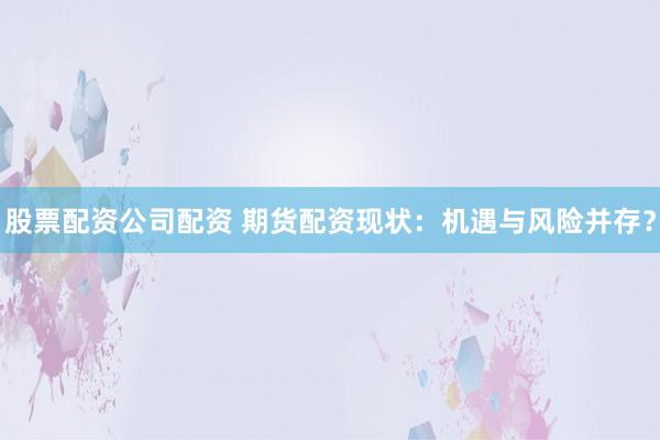 股票配资公司配资 期货配资现状：机遇与风险并存？
