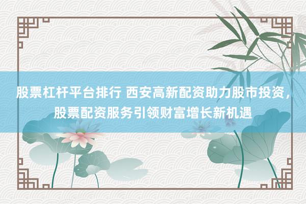 股票杠杆平台排行 西安高新配资助力股市投资，股票配资服务引领财富增长新机遇