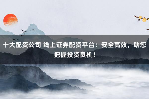 十大配资公司 线上证券配资平台：安全高效，助您把握投资良机！