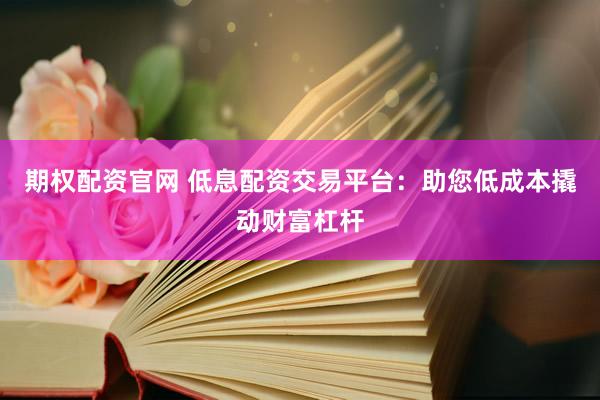 期权配资官网 低息配资交易平台：助您低成本撬动财富杠杆