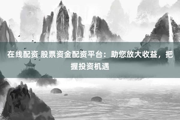 在线配资 股票资金配资平台：助您放大收益，把握投资机遇