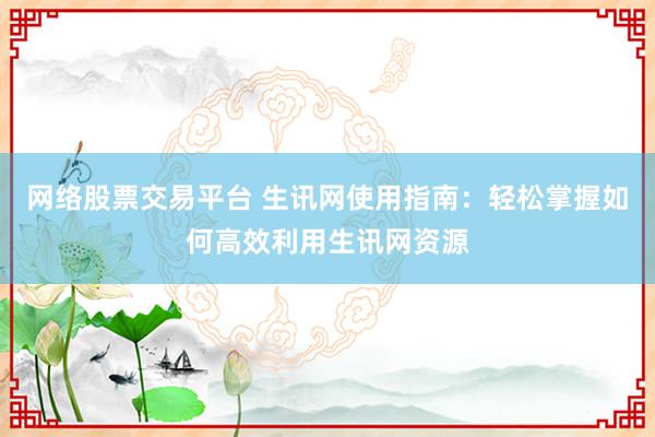 网络股票交易平台 生讯网使用指南：轻松掌握如何高效利用生讯网资源