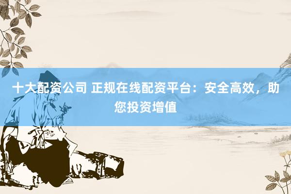 十大配资公司 正规在线配资平台：安全高效，助您投资增值